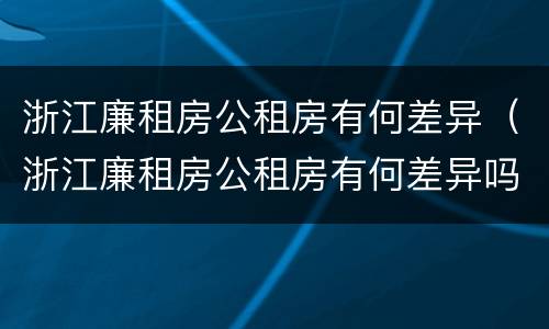 浙江廉租房公租房有何差异（浙江廉租房公租房有何差异吗）