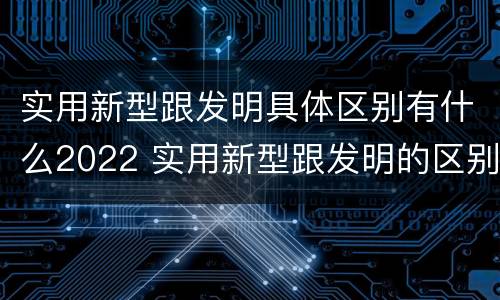 实用新型跟发明具体区别有什么2022 实用新型跟发明的区别