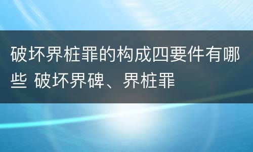 破坏界桩罪的构成四要件有哪些 破坏界碑、界桩罪