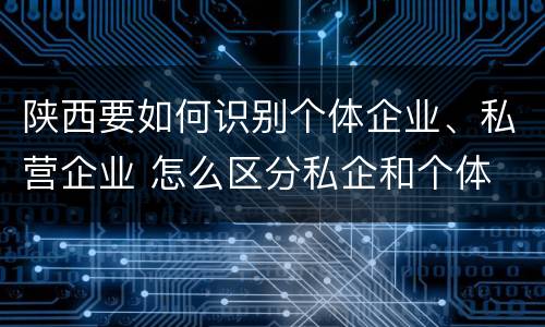 陕西要如何识别个体企业、私营企业 怎么区分私企和个体