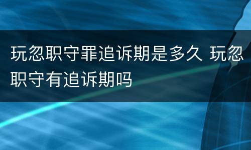 玩忽职守罪追诉期是多久 玩忽职守有追诉期吗