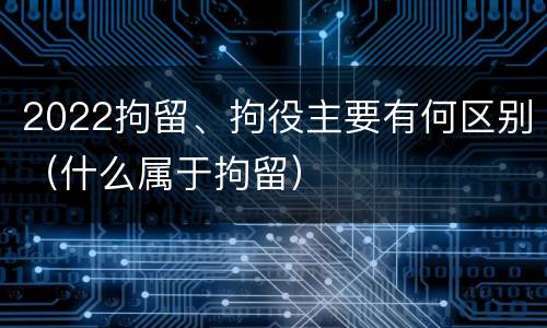 2022拘留、拘役主要有何区别（什么属于拘留）