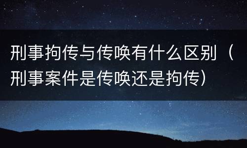 刑事拘传与传唤有什么区别（刑事案件是传唤还是拘传）