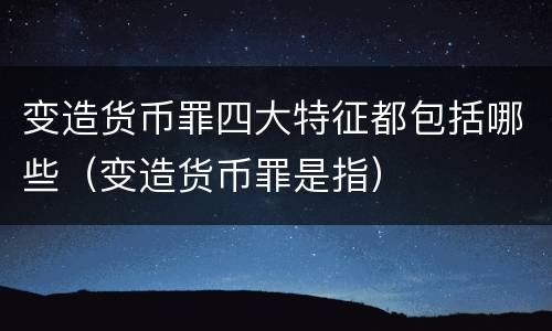 变造货币罪四大特征都包括哪些（变造货币罪是指）