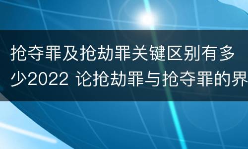 抢夺罪及抢劫罪关键区别有多少2022 论抢劫罪与抢夺罪的界限