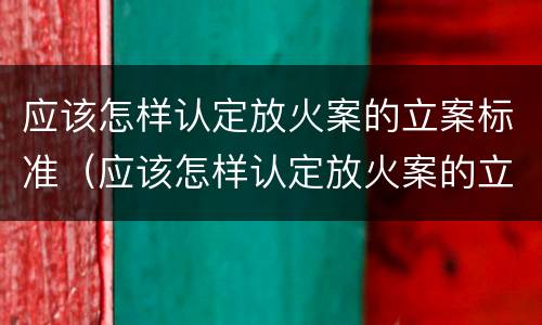 应该怎样认定放火案的立案标准（应该怎样认定放火案的立案标准呢）