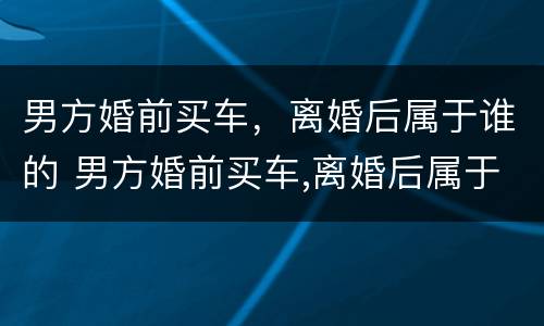 男方婚前买车，离婚后属于谁的 男方婚前买车,离婚后属于谁的财产