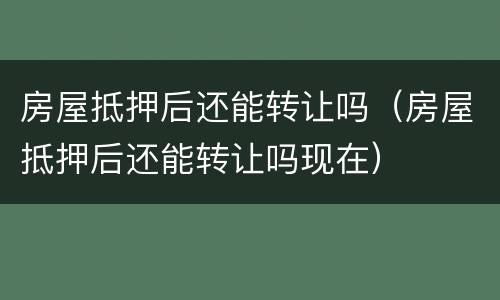 房屋抵押后还能转让吗（房屋抵押后还能转让吗现在）