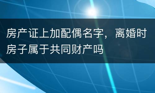 房产证上加配偶名字，离婚时房子属于共同财产吗