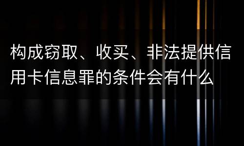 构成窃取、收买、非法提供信用卡信息罪的条件会有什么