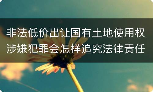 非法低价出让国有土地使用权涉嫌犯罪会怎样追究法律责任