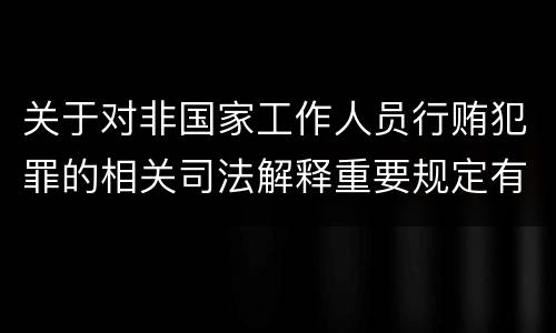 关于对非国家工作人员行贿犯罪的相关司法解释重要规定有哪些