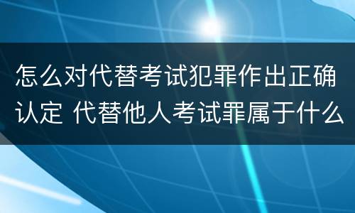 怎么对代替考试犯罪作出正确认定 代替他人考试罪属于什么类犯罪