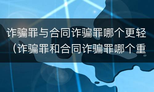 诈骗罪与合同诈骗罪哪个更轻（诈骗罪和合同诈骗罪哪个重）