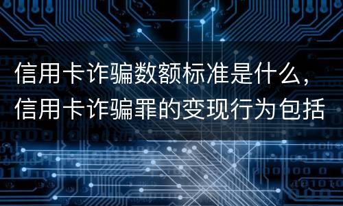 信用卡诈骗数额标准是什么，信用卡诈骗罪的变现行为包括哪些呢