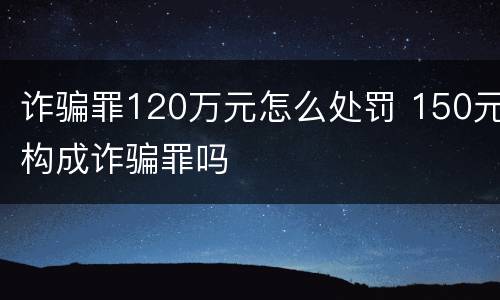 诈骗罪120万元怎么处罚 150元构成诈骗罪吗