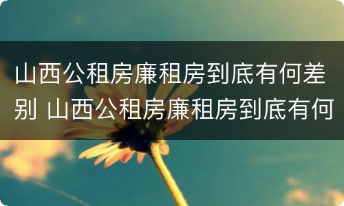 山西公租房廉租房到底有何差别 山西公租房廉租房到底有何差别呢