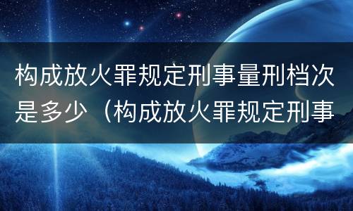 构成放火罪规定刑事量刑档次是多少（构成放火罪规定刑事量刑档次是多少年）