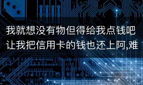 我就想没有物但得给我点钱吧让我把信用卡的钱也还上阿,难道我这十年就这样什么都没