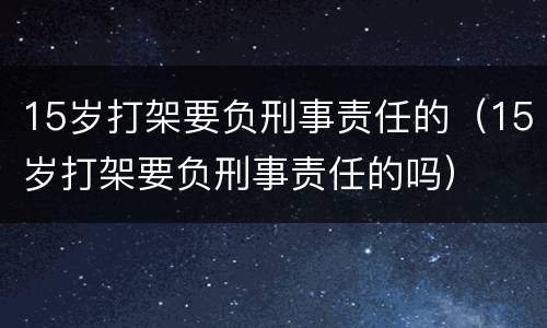 15岁打架要负刑事责任的（15岁打架要负刑事责任的吗）