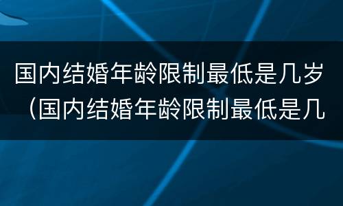 国内结婚年龄限制最低是几岁（国内结婚年龄限制最低是几岁了）