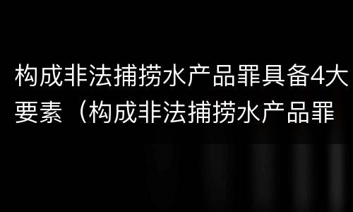 构成非法捕捞水产品罪具备4大要素（构成非法捕捞水产品罪具备4大要素）