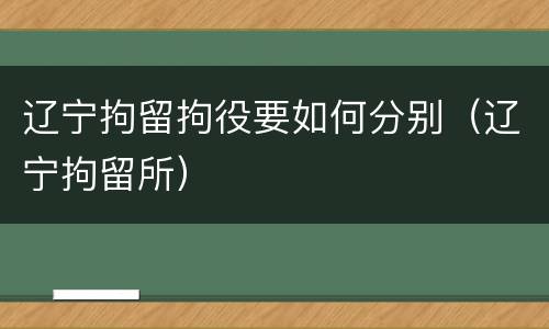 辽宁拘留拘役要如何分别（辽宁拘留所）