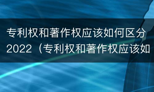 专利权和著作权应该如何区分2022（专利权和著作权应该如何区分2022年）