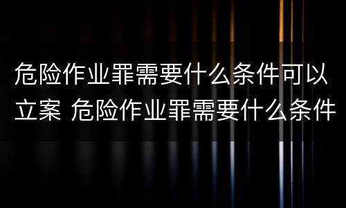 危险作业罪需要什么条件可以立案 危险作业罪需要什么条件可以立案侦查