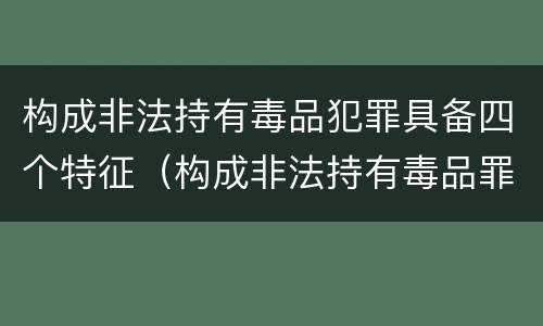 构成非法持有毒品犯罪具备四个特征（构成非法持有毒品罪的条件有几克）