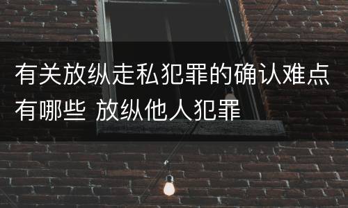 有关放纵走私犯罪的确认难点有哪些 放纵他人犯罪