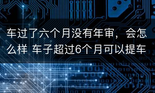 车过了六个月没有年审，会怎么样 车子超过6个月可以提车吗