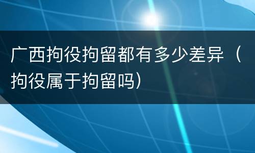 广西拘役拘留都有多少差异（拘役属于拘留吗）