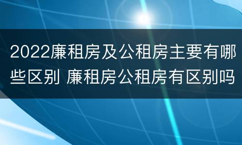 2022廉租房及公租房主要有哪些区别 廉租房公租房有区别吗