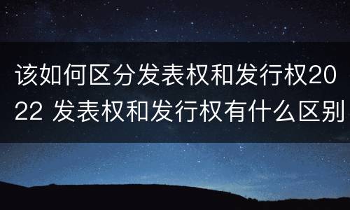 该如何区分发表权和发行权2022 发表权和发行权有什么区别