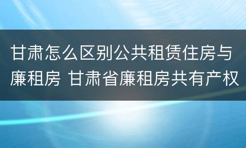 甘肃怎么区别公共租赁住房与廉租房 甘肃省廉租房共有产权管理办法