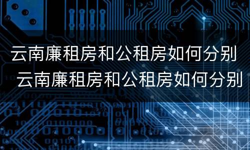 云南廉租房和公租房如何分别 云南廉租房和公租房如何分别购买