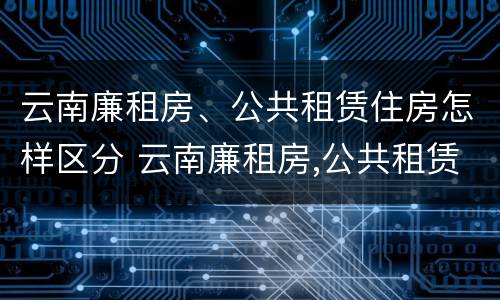 云南廉租房、公共租赁住房怎样区分 云南廉租房,公共租赁住房怎样区分的