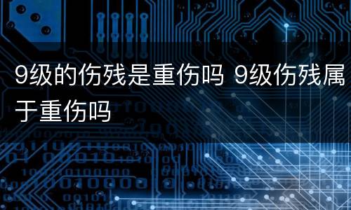 9级的伤残是重伤吗 9级伤残属于重伤吗