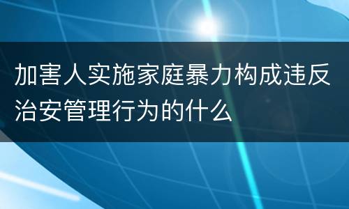 加害人实施家庭暴力构成违反治安管理行为的什么