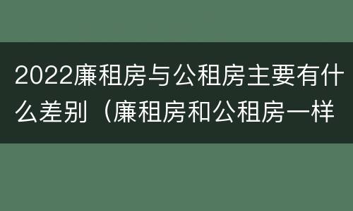 2022廉租房与公租房主要有什么差别（廉租房和公租房一样吗?）