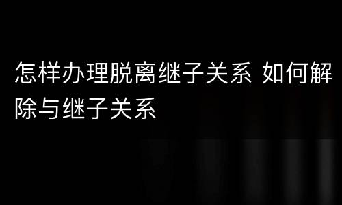 怎样办理脱离继子关系 如何解除与继子关系