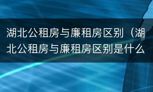 湖北公租房与廉租房区别（湖北公租房与廉租房区别是什么）