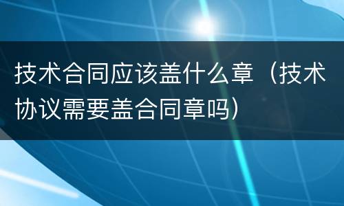 技术合同应该盖什么章（技术协议需要盖合同章吗）