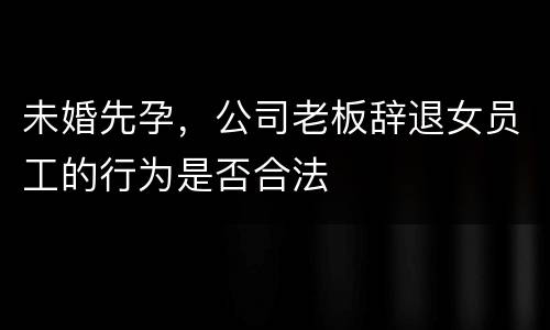 未婚先孕，公司老板辞退女员工的行为是否合法