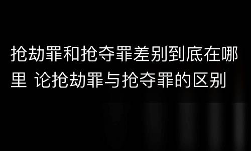 抢劫罪和抢夺罪差别到底在哪里 论抢劫罪与抢夺罪的区别