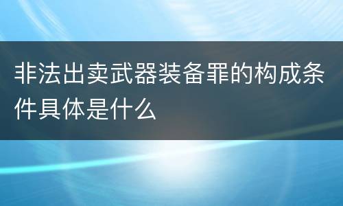 非法出卖武器装备罪的构成条件具体是什么