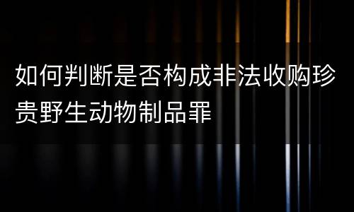 如何判断是否构成非法收购珍贵野生动物制品罪