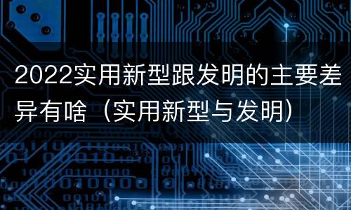 2022实用新型跟发明的主要差异有啥（实用新型与发明）