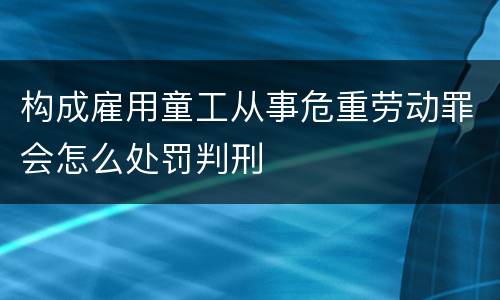 构成雇用童工从事危重劳动罪会怎么处罚判刑